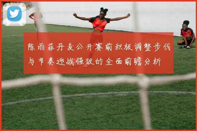 陈雨菲丹麦公开赛前积极调整步伐与节奏迎战强敌的全面前瞻分析